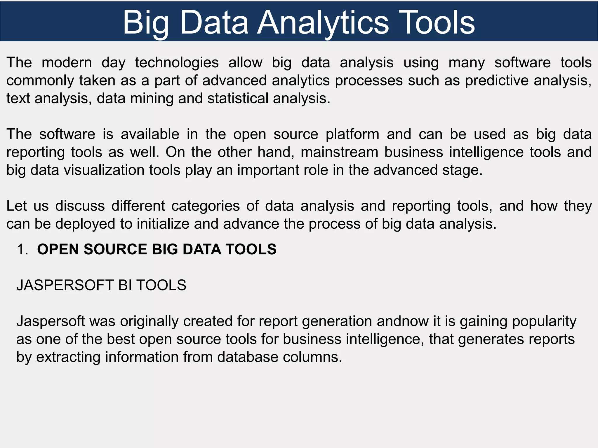 Big Data Analytics Tools
The modern day technologies allow big data analysis using many software tools
commonly taken as a part of advanced analytics processes such as predictive analysis,
text analysis, data mining and statistical analysis.
The software is available in the open source platform and can be used as big data
reporting tools as well. On the other hand, mainstream business intelligence tools and
big data visualization tools play an important role in the advanced stage.
Let us discuss different categories of data analysis and reporting tools, and how they
can be deployed to initialize and advance the process of big data analysis.
1. OPEN SOURCE BIG DATA TOOLS
JASPERSOFT BI TOOLS
Jaspersoft was originally created for report generation andnow it is gaining popularity
as one of the best open source tools for business intelligence, that generates reports
by extracting information from database columns.
 