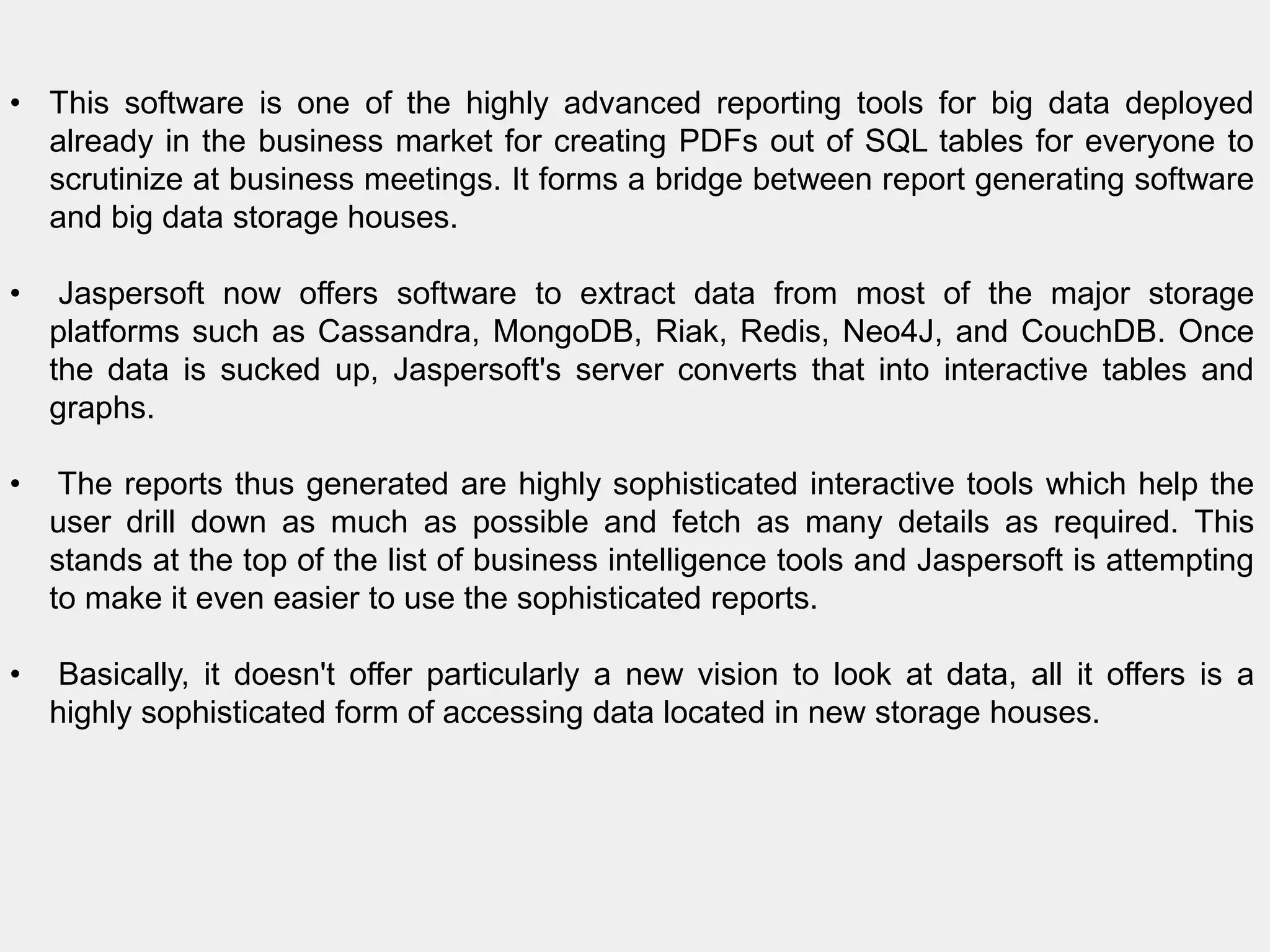 • This software is one of the highly advanced reporting tools for big data deployed
already in the business market for creating PDFs out of SQL tables for everyone to
scrutinize at business meetings. It forms a bridge between report generating software
and big data storage houses.
• Jaspersoft now offers software to extract data from most of the major storage
platforms such as Cassandra, MongoDB, Riak, Redis, Neo4J, and CouchDB. Once
the data is sucked up, Jaspersoft's server converts that into interactive tables and
graphs.
• The reports thus generated are highly sophisticated interactive tools which help the
user drill down as much as possible and fetch as many details as required. This
stands at the top of the list of business intelligence tools and Jaspersoft is attempting
to make it even easier to use the sophisticated reports.
• Basically, it doesn't offer particularly a new vision to look at data, all it offers is a
highly sophisticated form of accessing data located in new storage houses.
 
