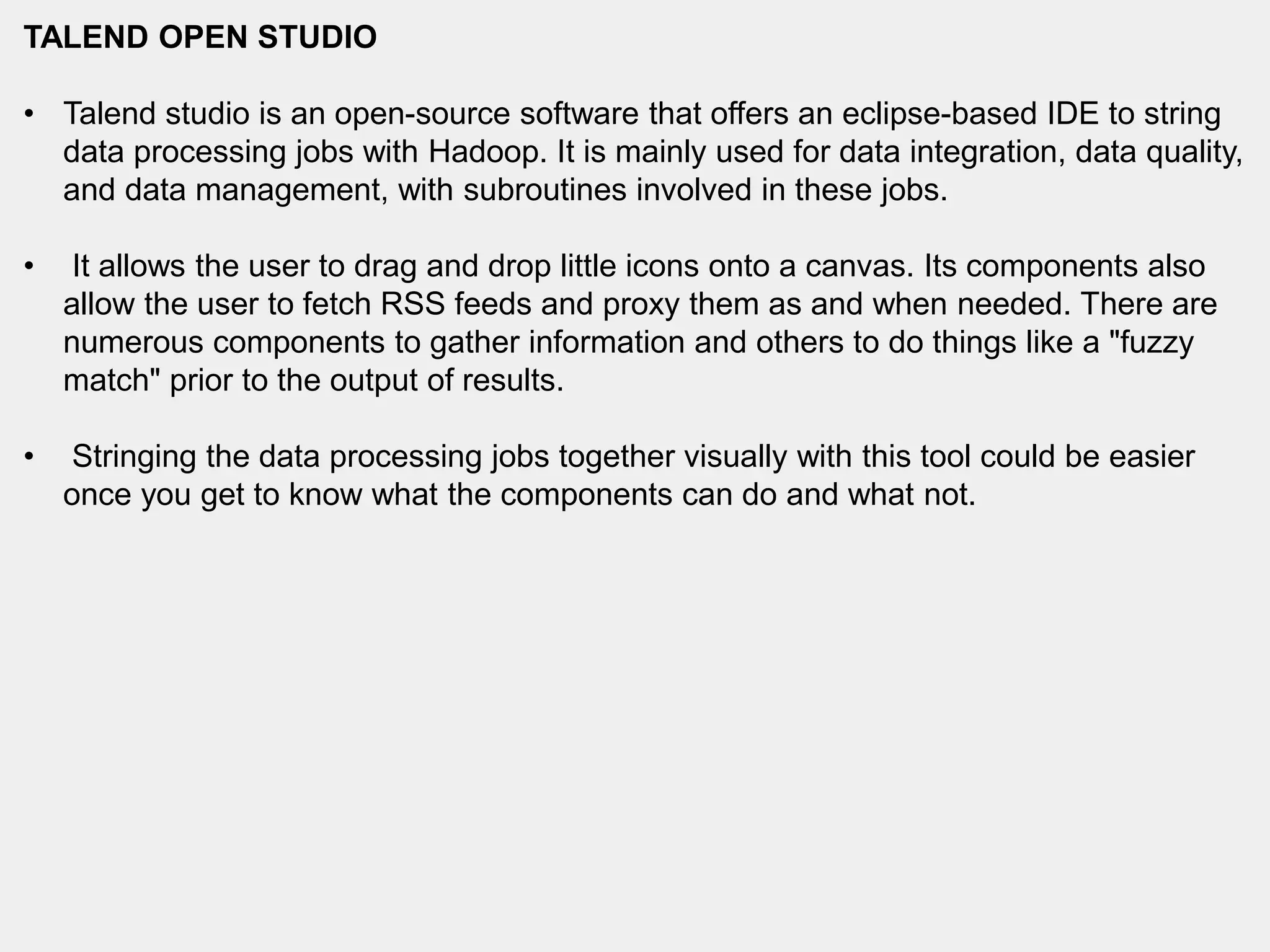TALEND OPEN STUDIO
• Talend studio is an open-source software that offers an eclipse-based IDE to string
data processing jobs with Hadoop. It is mainly used for data integration, data quality,
and data management, with subroutines involved in these jobs.
• It allows the user to drag and drop little icons onto a canvas. Its components also
allow the user to fetch RSS feeds and proxy them as and when needed. There are
numerous components to gather information and others to do things like a "fuzzy
match" prior to the output of results.
• Stringing the data processing jobs together visually with this tool could be easier
once you get to know what the components can do and what not.
 