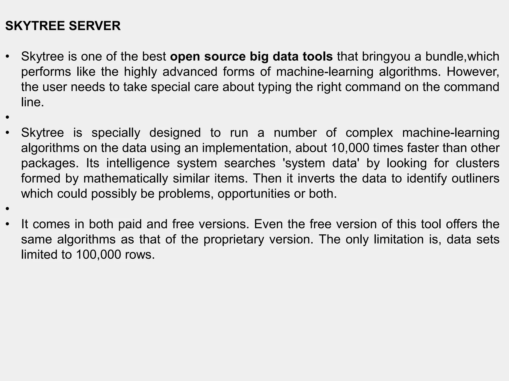 SKYTREE SERVER
• Skytree is one of the best open source big data tools that bringyou a bundle,which
performs like the highly advanced forms of machine-learning algorithms. However,
the user needs to take special care about typing the right command on the command
line.
•
• Skytree is specially designed to run a number of complex machine-learning
algorithms on the data using an implementation, about 10,000 times faster than other
packages. Its intelligence system searches 'system data' by looking for clusters
formed by mathematically similar items. Then it inverts the data to identify outliners
which could possibly be problems, opportunities or both.
•
• It comes in both paid and free versions. Even the free version of this tool offers the
same algorithms as that of the proprietary version. The only limitation is, data sets
limited to 100,000 rows.
 