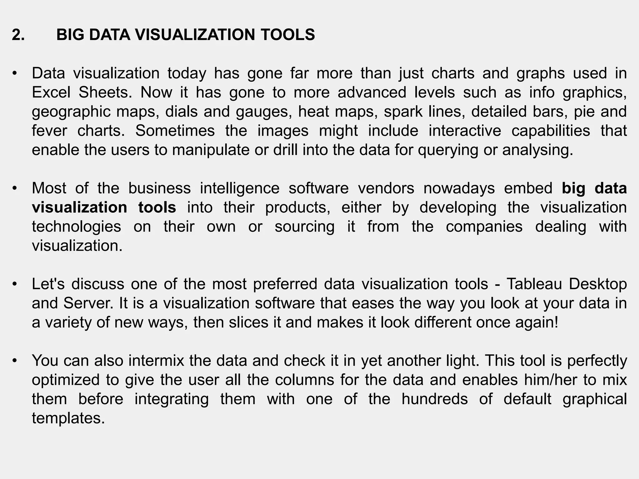 2. BIG DATA VISUALIZATION TOOLS
• Data visualization today has gone far more than just charts and graphs used in
Excel Sheets. Now it has gone to more advanced levels such as info graphics,
geographic maps, dials and gauges, heat maps, spark lines, detailed bars, pie and
fever charts. Sometimes the images might include interactive capabilities that
enable the users to manipulate or drill into the data for querying or analysing.
• Most of the business intelligence software vendors nowadays embed big data
visualization tools into their products, either by developing the visualization
technologies on their own or sourcing it from the companies dealing with
visualization.
• Let's discuss one of the most preferred data visualization tools - Tableau Desktop
and Server. It is a visualization software that eases the way you look at your data in
a variety of new ways, then slices it and makes it look different once again!
• You can also intermix the data and check it in yet another light. This tool is perfectly
optimized to give the user all the columns for the data and enables him/her to mix
them before integrating them with one of the hundreds of default graphical
templates.
 