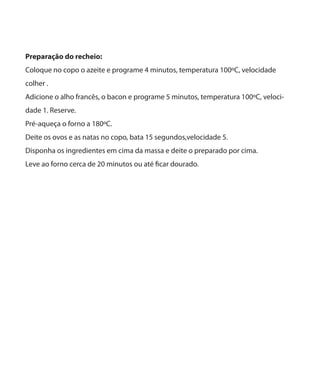 Preparação do recheio:
Coloque no copo o azeite e programe 4 minutos, temperatura 100ºC, velocidade
colher .
Adicione o alho francês, o bacon e programe 5 minutos, temperatura 100ºC, velocidade 1. Reserve.
Pré-aqueça o forno a 180ºC.
Deite os ovos e as natas no copo, bata 15 segundos,velocidade 5.
Disponha os ingredientes em cima da massa e deite o preparado por cima.
Leve ao forno cerca de 20 minutos ou até ficar dourado.

 