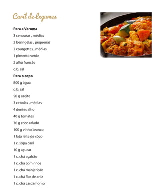 Caril de Legumes
Para a Varoma
3 cenouras , médias
2 beringelas , pequenas
2 courgettes , médias
1 pimento verde
2 alho francês
q.b. sal
Para o copo
800 g água
q.b. sal
50 g azeite
3 cebolas , médias
4 dentes alho
40 g tomates
30 g coco ralado
100 g vinho branco
1 lata leite de côco
1 c. sopa caril
10 g açucar
1 c. chá açafrão
1 c. chá cominhos
1 c. chá manjericão
1 c. chá flor de aniz
1 c. chá cardamomo

 