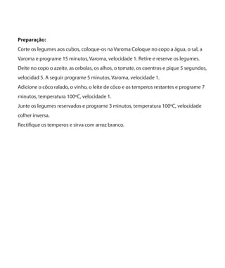 Preparação:
Corte os legumes aos cubos, coloque-os na Varoma Coloque no copo a água, o sal, a
Varoma e programe 15 minutos, Varoma, velocidade 1. Retire e reserve os legumes.
Deite no copo o azeite, as cebolas, os alhos, o tomate, os coentros e pique 5 segundos,
velocidad 5. A seguir programe 5 minutos, Varoma, velocidade 1.
Adicione o côco ralado, o vinho, o leite de côco e os temperos restantes e programe 7
minutos, temperatura 100ºC, velocidade 1.
Junte os legumes reservados e programe 3 minutos, temperatura 100ºC, velocidade
colher inversa.
Rectifique os temperos e sirva com arroz branco.

 