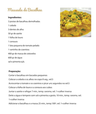 Massada de Bacalhau
Ingredientes:
3 postas de bacalhau demolhadas
1 cebola
3 dentes de alho
50 gr de azeite
1 folha de louro
1 cenoura
1 lata pequena de tomate pelado
1 raminho de coentros
400 gr de massa de cotovelos
600 gr de água
sal e pimenta q.b.

Preparação:
Cortar o bacalhau em bocados pequenos
Colocar a cebola e os alhos no copo 8 seg., vel.5
Acrescentar o tomate e os coentros e picar uns segundos na vel.5
Colocar a folha de louro e a cenoura aos cubos
Juntar o azeite e refogar 7 min., temp. varoma, vel. 1+colher inversa
Deite a água e tempere com sal e pimenta a gosto, 10 min., temp. varoma, vel.
1+colher inversa
Adicionar o bacalhau e a massa 25 min., temp.100º, vel. 1+colher inversa

 