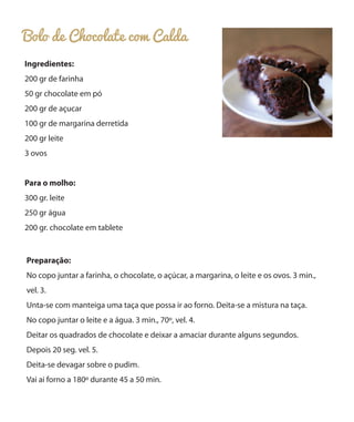 Bolo de Chocolate com Calda
Ingredientes:
200 gr de farinha
50 gr chocolate em pó
200 gr de açucar
100 gr de margarina derretida
200 gr leite
3 ovos
Para o molho:
300 gr. leite
250 gr água
200 gr. chocolate em tablete

Preparação:
No copo juntar a farinha, o chocolate, o açúcar, a margarina, o leite e os ovos. 3 min.,
vel. 3.
Unta-se com manteiga uma taça que possa ir ao forno. Deita-se a mistura na taça.
No copo juntar o leite e a água. 3 min., 70º, vel. 4.
Deitar os quadrados de chocolate e deixar a amaciar durante alguns segundos.
Depois 20 seg. vel. 5.
Deita-se devagar sobre o pudim.
Vai ai forno a 180º durante 45 a 50 min.

 