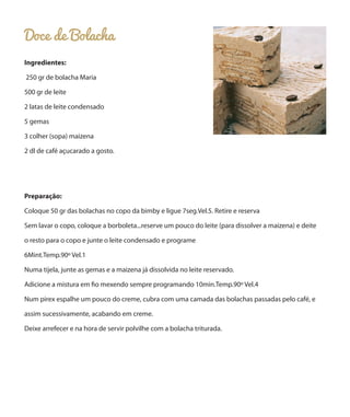 Doce de Bolacha
Ingredientes:
250 gr de bolacha Maria
500 gr de leite
2 latas de leite condensado
5 gemas
3 colher (sopa) maizena
2 dl de café açucarado a gosto.

Preparação:
Coloque 50 gr das bolachas no copo da bimby e ligue 7seg.Vel.5. Retire e reserva
Sem lavar o copo, coloque a borboleta...reserve um pouco do leite (para dissolver a maizena) e deite
o resto para o copo e junte o leite condensado e programe
6Mint.Temp.90º Vel.1
Numa tijela, junte as gemas e a maizena já dissolvida no leite reservado.
Adicione a mistura em fio mexendo sempre programando 10min.Temp.90º Vel.4
Num pirex espalhe um pouco do creme, cubra com uma camada das bolachas passadas pelo café, e
assim sucessivamente, acabando em creme.
Deixe arrefecer e na hora de servir polvilhe com a bolacha triturada.

 