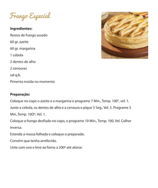 Frango Especial
Ingredientes:
Restos de frango assado
60 gr. azeite
60 gr. margarina
1 cebola
2 dentes de alho
2 cenouras
sal q.b.
Pimenta moída no momento
Preparação:
Coloque no copo o azeite e a margarina e programe 7 Min., Temp. 100°, vel. 1.
Junte a cebola, os dentes de alho e a cenoura e pique 5 Seg., Vel. 5. Programe 5
Min.,Temp. 10Oº, Vel. 1.
Coloque o frango desfiado no copo, e programe 10 Min., Temp. 100, Vel. Colher
Inversa.
Estenda a massa folhada e coloque o preparado.
Convém que tenha arrefecido.
Unte com ovo e leve ao forno a 200º até aloirar.

 