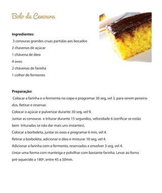 Bolo de Cenoura
Ingredientes:
3 cenouras grandes cruas partidas aos bocados
2 chavenas de açúcar
1 chávena de óleo
4 ovos
2 chávenas de farinha
1 colher de fermento

Preparação:
Colocar a farinha e o fermento no copo e programar 30 seg, vel 3, para serem peneirados. Retirar e reservar.
Colocar o açúcar e pulverizar durante 30 seg, vel 9.
Juntar as cenouras e triturar durante 15 segundos, velocidade 6 (verificar se estão
bem trituradas se não dar mais uns instantes).
Colocar a borboleta, juntar os ovos e programar 6 min, vel 4.
Retirar a borboleta, adicionar o óleo e misturar 10 seg, vel 4.
Adicionar a farinha com o fermento, reservados e envolver 3 seg, vel 4.
Untar uma forma com manteiga e polvilhar com bastante farinha. Levar ao forno
pré-aquecido a 180º, entre 45 a 50min.

 