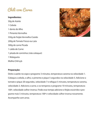 Chili com Carne
Ingredientes:
50g de Azeite
1 Cebola
1 dente de Alho
1 Pimento Vermelho
550g de Feijão Vermelho Cozido
200g de Tomate Fresco ou Lata
500g de carne Picada
1 caldo de Carne
1 pitada de cominhos (não coloquei)
1 Malagueta
Molho Chili q.b

Preparação:
Deite o azeite no copo e programe 3 minutos, temperatura varoma na velocidade 1.
Coloque a cebola, o alho, o pimento e pique 5 segundos na velocidade 5. Adicione o
tomate e pique 20 segundos, velocidade 7 e refogue 5 minutos, temperatura varoma,
velocidade 2. Adicione a carne, o os temperos e programe 10 minutos, temperatura
100º, velocidade colher inversa. Findo esse tempo adicione o feijão escorrido e programe mais 5 minutos, temperatura 100º e velocidade colher inversa novamente.
Acompanhe com arroz.

 