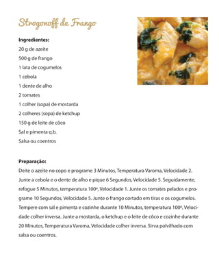 Strogonoff de Frango
Ingredientes:
20 g de azeite
500 g de frango
1 lata de cogumelos
1 cebola
1 dente de alho
2 tomates
1 colher (sopa) de mostarda
2 colheres (sopa) de ketchup
150 g de leite de côco
Sal e pimenta q.b.
Salsa ou coentros

Preparação:
Deite o azeite no copo e programe 3 Minutos, Temperatura Varoma, Velocidade 2.
Junte a cebola e o dente de alho e pique 6 Segundos, Velocidade 5. Seguidamente,
refogue 5 Minutos, temperatura 100º, Velocidade 1. Junte os tomates pelados e programe 10 Segundos, Velocidade 5. Junte o frango cortado em tiras e os cogumelos.
Tempere com sal e pimenta e cozinhe durante 10 Minutos, temperatura 100º, Velocidade colher inversa. Junte a mostarda, o ketchup e o leite de côco e cozinhe durante
20 Minutos, Temperatura Varoma, Velocidade colher inversa. Sirva polvilhado com
salsa ou coentros.

 