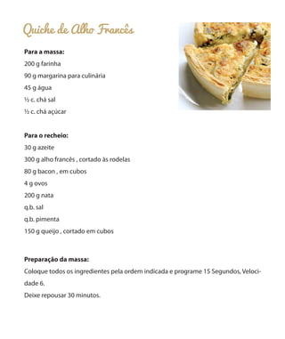 Quiche de Alho Francês
Para a massa:
200 g farinha
90 g margarina para culinária
45 g água
½ c. chá sal
½ c. chá açúcar
Para o recheio:
30 g azeite
300 g alho francês , cortado às rodelas
80 g bacon , em cubos
4 g ovos
200 g nata
q.b. sal
q.b. pimenta
150 g queijo , cortado em cubos

Preparação da massa:
Coloque todos os ingredientes pela ordem indicada e programe 15 Segundos, Velocidade 6.
Deixe repousar 30 minutos.

 