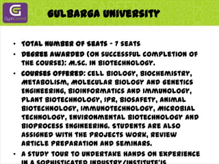 Gulbarga UniversityTotal Number of Seats - 7 seatsDegree awarded (on successful completion of the course): M.Sc. in Biotechnology.Courses offered: Cell Biology, Biochemistry, Metabolism, Molecular Biology and Genetics Engineering, Bioinformatics and Immunology, Plant Biotechnology, IPR, Biosafety, Animal Biotechnology, Immunotechnology, Microbial Technology, Environmental Biotechnology and Bioprocess Engineering. Students are also assigned with the projects work, review article preparation and seminars.A study tour to undertake hands on experience in a sophisticated industry/institute'is compulsory. Students admitted to Gulbarga University will not get any scholarship.