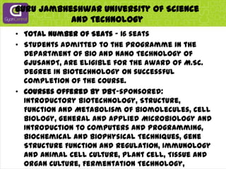 Guru Jambheshwar University Of Science And TechnologyTotal Number of Seats - 16 seatsStudents admitted to the programme in the Department of Bio and Nano Technology of GJUSandT, are eligible for the award of M.Sc. degree in Biotechnology on successful completion of the course.Courses offered by DBT-sponsored: Introductory Biotechnology, Structure, Function and Metabolism of Biomolecules, Cell Biology, General and Applied Microbiology and Introduction to Computers and Programming, Biochemical and Biophysical Techniques, Gene Structure Function and Regulation, Immunology and Animal Cell Culture, Plant Cell, Tissue and Organ Culture, Fermentation Technology, Genetic Engineering, Enzymology and Enzyme Technology, Molecular Genetics, Food Biotechnology, Introductory Bioinformatics, Agricultural Biotechnology and IPR, Environmental Biotechnology, Medical Biotechnology.Major thrust is on research areas pertinent to Plant Biotechnology and Food Biotechnology.Website: www.gju.ernet.in