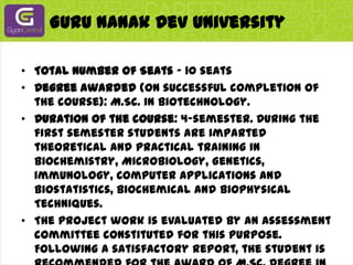 Guru Nanak Dev UniversityTotal Number of Seats - 10 seatsDegree awarded (on successful completion of the course): M.Sc. in Biotechnology.Duration of the course: 4-semester. During the first semester students are imparted theoretical and practical training in Biochemistry, Microbiology, Genetics, Immunology, Computer Applications and Biostatistics, Biochemical and Biophysical Techniques.The project work is evaluated by an assessment committee constituted for this purpose. Following a satisfactory report, the student is recommended for the award of M.Sc. degree in Biotechnology