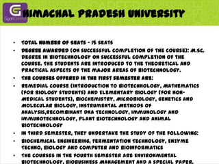 Himachal Pradesh UniversityTotal Number of Seats - 15 seatsDegree awarded (on successful completion of the course): M.Sc. degree in Biotechnology on successful completion of the course. The students are introduced to the theoretical and practical aspects of the major areas of Biotechnology.The courses offered in the First semester are:Remedial Course (Introduction to Biotechnology, Mathematics (for Biology students) and Elementary Biology (for Non-Medical students), Biochemistry, Microbiology, Genetics and Molecular Biology, Instrumental Methods of Analysis,Recombinant DNA Technology, Immunology and Immunotechnology, Plant Biotechnology and Animal BiotechnologyIn third semester, they undertake the study of the following:Biochemical Engineering, Fermentation Technology, Enzyme Techno, Biology and Computer and BioinformaticsThe courses in the fourth semester are Environmental Biotechnology, Biobusiness Management and a special paper.In addition to the above course work, the students shall undergo training programme in Biotechnology-based Industry/ Research and Development Organization during winter vacation (after third semester). They are also required to undertake project work in the area of specialization.For specialization, the students will opt any one of the areas: Biocatalysis and Biotransformation, Food Technology, Metabolic Engineering and NanoBiotechnology.