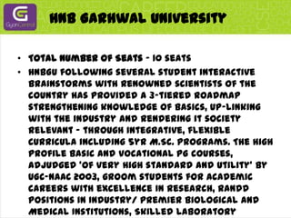 HNB Garhwal UniversityTotal Number of Seats - 10 seatsHNBGU following several student interactive brainstorms with renowned scientists of the country has provided a 3-tiered roadmap strengthening knowledge of basics, up-linking with the industry and rendering it society relevant - through integrative, flexible curricula including 5yr M.Sc. programs. The high profile basic and vocational PG courses, adjudged 'of very high standard and utility' by UGC-NAAC 2003, groom students for academic careers with excellence in research, RandD positions in Industry/ premier Biological and Medical Institutions, Skilled Laboratory Technicians in Industry/Institutes, Hospitals and self employment attracts students from 28 universities/14 states (average last 5 yr). Students rated highly motivated, alert, articulate and aware qualify national tests and have a high placement in premier industry (vizSanofi Aventis, Biocon, Panacea Biotech, Pfizer, Ranbaxy, Sun Pharma, Genetix etc.), institutes including IITs and universities.