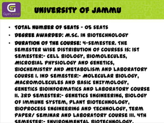 University Of JammuTotal Number of Seats - 05 seatsDegree awarded: M.Sc. in BiotechnologyDuration of the course: 4-semester. The semester wise distribution of Courses is: 1st Semester:- Cell Biology, Biomolecules, Microbial Physiology and Genetics, Biochemistry and Metabolism and Laboratory Course I. Ind Semester:- Molecular Biology, Macromolecules and Basic Enzymology, Genetics Bioinformatics and Laboratory Course II. 3rd Semester:- Genetics Engineering, Biology of Immune System, Plant Biotechnology, Bioprocess Engineering and Technology, term Paper/ Seminar and Laboratory Course III. 4th Semester:- Environmental Biotechnology, Animal Biotechnology and Research Project. During the summer intervening the 2nd and 3rd Semester, the students undergo summer training in an Institution/ Industry outside the Department/Jammu City. At the end of the 4th Semester the student submits a dissertation based on his/her research project which is evaluated by external examiners as is the subsequent oral presentation.