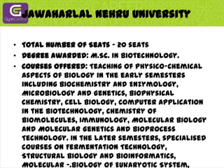 Jawaharlal Nehru UniversityTotal Number of Seats - 20 seatsDegree awarded: M.Sc. in Biotechnology.Courses offered: Teaching of Physico-Chemical aspects of Biology in the early semesters including Biochemistry and Enzymology, Microbiology and Genetics, Biophysical Chemistry, Cell Biology, Computer Application in the Biotechnology, Chemistry of Biomolecules, Immunology, Molecular Biology and Molecular Genetics and Bioprocess Technology. In the later semesters, specialised courses on Fermentation Technology, Structural Biology and Bioinformatics, Molecular -.Biology of Eukaryotic System, Genetics Engineering and its Application, Animal Biotechnology, special lectures in Plant Biotechnology and Immunotechnology are offered. In the last two semesters, research project is also offered and graded seminars are conducted.