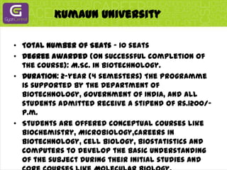 Kumaun UniversityTotal Number of Seats - 10 seatsDegree awarded (on successful completion of the course): M.Sc. in Biotechnology.Duration: 2-year (4 semesters) The programme is supported by the Department of Biotechnology, Government of India, and all students admitted receive a stipend of Rs.1200/- p.m.Students are offered conceptual courses like Biochemistry, Microbiology,Careers in Biotechnology, Cell Biology, Biostatistics and Computers to develop the basic understanding of the subject during their initial studies and core courses like Molecular Biology, Molecular Genetics, Biophysical Techniques, Immunology during later semesters. Besides that they are taught advanced courses like Genetic Engineering, Bioprocess Engineering, Plant Biotechnology and Environmental Biotechnology and are offered elective courses like Aquatic Biotechnology, Enzyme Biotechnology and Medical and Animal Biotechnology to select from the 3rd semester.