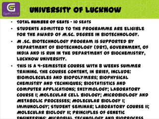 University Of LucknowTotal Number of Seats - 10 seatsStudents admitted to the programme are eligible for the award of M.Sc. degree in Biotechnology.M .Sc. Biotechnology program is supported by Department of Biotechnology (DBT), Government, of India and is run in the Department of Biochemistry, Lucknow University.This is a 4-semester course with 8 weeks summer training. The course content, in brief, include: Biomolecules and Biopolymers; Biophysical Chemistry and Techniques; Biostatistics and Computer Applications; Enzymology; laboratory Course I; Molecular Cell Biology; Microbiology and Metabolic Processes; Molecular Biology I; Immunology; Student Seminar; Laboratory Course II; Molecular Biology II; Principles of Genetic Engineering; Microbial Technology and Bioprocess Engineering; Enzyme and Food Technology; Students Seminar; Laboratory Course III; Plant Biotechnology and Tissue Culture; Animal Biotechnology and Cell Culture; Project work; Two months summer training (Entrepreneurship). The method of teaching include the combination of lectures and practical / demonstration by the faculty and guest speakers, seminars, audio-visual presentation.