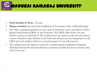Madurai Kamaraj UniversityTotal Number of Seats - 25 seatsDegree awarded (on successful completion of the course): M.Sc. in Biotechnology.The M.Sc, teaching programme is a two-year (4 semesters) course and follows Choice Based Credit System (CBCS) of the University. The CBCS offers both Core and Elective courses in each School. The students have the option to take also the elective courses offered by other Schools in the University. Projects are the integral part of the CBCS and each student works on a research project for one full semester.The students have the option to work for a summer project in Biotech companies, National Laboratories and other Premier institutions in India for about 6 weeks at the end of first year.
