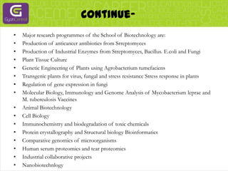 Continue- Major research programmes of the School of Biotechnology are:Production of anticancer antibiotics from SrreptomycesProduction of Industrial Enzymes from Streptomyces, Bacillus. E.coli and FungiPlant Tissue CultureGenetic Engineering of Plants using AgrobacteriumtumefaciensTransgenic plants for virus, fungal and stress resistance Stress response in plantsRegulation of gene expression in fungiMolecular Biology, Immunology and Genome Analysis of Mycobacterium leprae and M. tuberculosis VaccinesAnimal BiotechnologyCell BiologyImmunochemistry and biodegradation of toxic chemicalsProtein crystallography and Structural biology BioinformaticsComparative genomics of microorganismsHuman serum proteomics and tear proteomicsIndustrial collaborative projectsNanobiotechnlogy