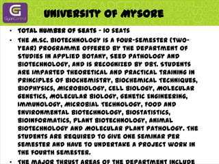 University Of MysoreTotal Number of Seats - 10 seatsThe M.Sc. Biotechnology is a four-semester (two-year) programme offered by the Department of Studies in Applied Botany, Seed Pathology and Biotechnology, and is recognized by DBT. Students are imparted theoretical and practical training in Principles of Biochemistry, Biochemical Techniques, Biophysics, Microbiology, Cell Biology, Molecular Genetics, Molecular Biology, Genetic Engineering, Immunology, Microbial Technology, Food and Environmental Biotechnology, Biostatistics, Bioinformatics, Plant Biotechnology, Animal Biotechnology and Molecular Plant Pathology. The students are required to give one seminar per semester and have to undertake a project work in the fourth semester.The major thrust areas of the Department include Plant Biotechnology, Cell and Tissue Culture, Molecular Plant Pathology, Cancer Biology, Bioprospecting, and Microbial Technology. The department is having various sponsored research programmes like UGC - SAP - DRS, COSIST, DST-FIST, ICAR, DBT-HRD programmes and DANIDA programmes. In addition, the faculty members are having competitive grants from national and international funding agencies. The Danish International Assistance (DANIDA) has established a Seed Health Center for Asian region at the department. The University is reaccredited by NAAC with A+ grade.