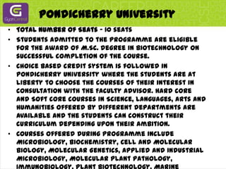 Pondicherry UniversityTotal Number of Seats - 10 seatsStudents admitted to the programme are eligible for the award of M.Sc. degree in Biotechnology on successful completion of the course.Choice based credit system is followed in Pondicherry University where the students are at liberty to choose the courses of their interest in consultation with the Faculty Advisor. Hard core and Soft core courses in Science, Languages, Arts and Humanities offered by different departments are available and the students can construct their curriculum depending upon their ambition.Courses offered during programme include Microbiology, Biochemistry, Cell and Molecular biology, Molecular Genetics, Applied and Industrial Microbiology, Molecular Plant Pathology, Immunobiology, Plant Biotechnology, Marine Biotechnology, Animal Biotechnology, r-DNA Technology, Immunotechnology, Bioprocess Technology, Bioinformatics and Pharmacokinetics. Besides credit seminar(s), the students are expected to carry out dissertation in the last two semesters. In addition to the above, the students shall undergo a 6-weeks training programme during the summer vacation in any of the reputed National Laboratories/ Universities/ Industries in India.