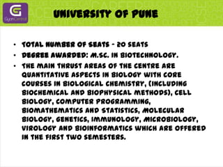 University Of PuneTotal Number of Seats - 20 seatsDegree awarded: M.Sc. in Biotechnology.The main thrust areas of the Centre are quantitative aspects in Biology with core courses in Biological Chemistry, (including Biochemical and Biophysical methods), Cell Biology, Computer Programming, Biomathematics and Statistics, Molecular Biology, Genetics, Immunology, Microbiology, Virology and Bioinformatics which are offered in the first two semesters.