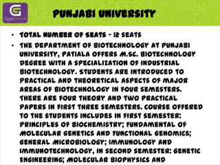 Punjabi UniversityTotal Number of Seats - 12 seatsThe Department of Biotechnology at Punjabi University, Patiala offers M.Sc. Biotechnology degree with a specialization of Industrial Biotechnology. Students are introduced to practical and theoretical aspects of major areas of Biotechnology in four semesters. There are four theory and two practical papers in first three semesters. Course offered to the students includes in first semester: Principles of Biochemistry; Fundamental of Molecular Genetics and Functional Genomics; General Microbiology; Immunology and Immunotechnology, in second semester: Genetic Engineering; Molecular Biophysics and Modelling; Bioprocess and Biochemical Engineering; Fermentation Technology. In third semester: Enzymology and Enzyme Technology; Microbial and Food Technology; Environmental Biotechnology; Total Quality Management and Commercial Biotechnology. In fourth semester: Bioinformatics and Computational Biology; Tissue and Cell Culture Technology and research project. Besides this, students are sent to various Industries/in-plant training after the completion of the second semester.