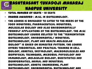 RashtrasantTukadojiMaharaj Nagpur UniversityTotal Number of Seats - 10 seatsDegree awarded : M.Sc. in Biotechnology.The course is envisaged to cater to the needs of the Food industries, Pharmaceutical industries, Molecular biology and also environmentally friendly applications of the Biotechnolqgy. The M.Sc Biotechnology course related to the "Fermentation Biotechnology, Environmental/ Industrial Biotechnology, Plant and Health Molecular Biology" is based on semester pattern. The course offers theoretical and practical training in Cell Biology, Genetics, Enzymology, Macromolecules and Biophysical techniques, Microbial physiology and Immunology, Molecular Biology, Biostatistics and Bioinformatics, Animal and Industrial Biotechnology, Genetic Engineering, Plant Biotechnology, Environmental Biotechnology and Legal based applications. In the fourth semester, the students undertake dissertation/ project work, which is compulsory, where the students work for project thesis with prior permission at National and Local Institutions.Monthly fellowship (studentship) of Rs.l200/-per month is being awarded to each student enrolled under the DBT-RGBC support programme.Website: www.biotechprogrammergvcbcnu.com