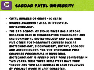 Sardar Patel UniversityTotal Number of Seats - 10 seatsDegree awarded : M.Sc. in Industrial Biotechnology.The BRD School of Bio-sciences has a strong research base in Fermentation Technology and Environmental Biotechnology and also runs five other post-graduate courses such as Biotechnology, Biochemistry, Botany, Zoology and Microbiology. The DBT-sponsored post-graduate programme in Industrial Biotechnology is spread over four semesters in two years. First three semesters have four theory and two lab courses in each followed by project work in last semester.