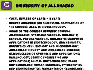 University Of Allahabad Total Number of Seats - 12 seatsDegree awarded (on successful completion of the course): M.Sc. in Biotechnology.Some of the courses offered: General Mathematics; Statistics/General Biology-I; General Physics/General Biology-II; Computer Applications in Biotechnology; Biochemistry; Biophysics; Cell Biology and Microbiology; Molecular Biology and Molecular Genetics; Oligonucleotide Synthesis and Applications; Immunology; Genetic Engineering and Applications; Animal Biotechnology; Plant Biotechnology; Human Genomics, Cytogenetics and Bioinformatics; Fermentation Technology; Enzyme Technology; Environmental Biotechnology; and Vaccine development and Production etc.