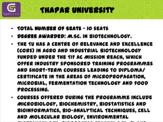 Thapar UniversityTotal Number of Seats - 10 seatsDegree awarded: M.Sc. in Biotechnology.The TU has a Centre of Relevance and Excellence (CORE) in Agro and Industrial Biotechnology funded under the TIF AC Mission Reach, which offer industry sponsored training programmes and short-term courses leading to Diploma/ Certificate in the areas of micropropagation, microbial, fermentation technology and food processing.Courses offered during the programme include Microbiology, Biochemistry, Biostatistics and Bioinformatics, Bio-analytical Techniques, Cell and Molecular Biology, Environmental Biotechnology, Bioprocess Technology, Plant Physiology, Plant Biotechnology and Tissue Culture, Food Processing Technology, Genetic and Metabolic Engineering, Bioreactors and Instrumentation, Entrepreneurship etc.