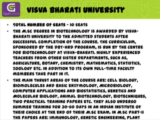 VisvaBharati UniversityTotal Number of Seats - 10 seatsThe M.Sc degree in Biotechnology is awarded by Visva-Bharati University to the admitted students after successful completion of the course. The curriculum, sponsored by the DBT-HRD program, is run by the Centre for Biotechnology at Visva-Bharati. Highly experienced teachers from other sister departments, such as, agriculture, botany, chemistry, mathematics, statistics, zoology etc. in addition to its own full-time faculty members take part in it.The main thrust areas of the course are: Cell biology, Biomolecules and Basic enzymology, Microbiology, Computer applications and Biostatistics, Genetics and Molecular Biology, Animal Biotechnology, Biotechniques, two Practical training papers etc. They also undergo summer training for 30-60 days in an Indian institute of their choice at the end of their M.Sc exam. In M.Sc Part-II the papers are: Immunology, Genetic engineering, Plant Botechnology, Intermediary Metabolism and Bioenergetics, Bioinformatics Genomics and Proteomics, Bioprocess engineering and Bioethics etc. in addition to two practical training papers. The students also undertake independent project works under the guidance of a faculty member to their choice. Well-known scientists and experts in various areas of Biotechnology are invited to deliver guest lectures and courses. Students have ready-availability of internet and computers in their classes. The Centre for Biotechnology also has vigorous research programs on Medicinal plants, Renewable energy research involving biomass and genetic engineering, ageing etc.