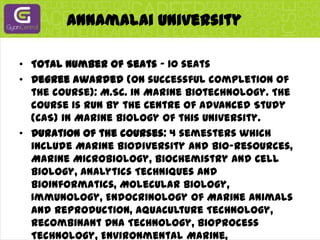 Annamalai UniversityTotal Number of Seats - 10 seatsDegree awarded (on successful completion of the course): M.Sc. in Marine Biotechnology. The course is run by the Centre of Advanced Study (CAS) in Marine Biology of this University.Duration of the courses: 4 semesters which include Marine Biodiversity and Bio-resources, Marine Microbiology, Biochemistry and Cell Biology, Analytics Techniques and Bioinformatics, Molecular Biology, Immunology, Endocrinology of Marine Animals and Reproduction, Aquaculture Technology, Recombinant DNA Technology, Bioprocess Technology, Environmental Marine, Biotechnology, Bio-safety and Bioethics, Marine Pharmacology, Bio-products and Intellectual property Rights.