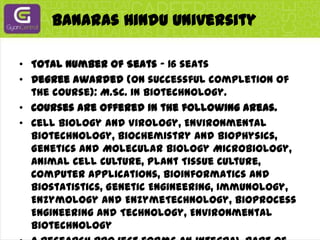 Banaras Hindu UniversityTotal Number of Seats - 16 seatsDegree awarded (on successful completion of the course): M.Sc. in Biotechnology.Courses are offered in the following areas.Cell Biology and Virology, Environmental Biotechnology, Biochemistry and Biophysics, Genetics and Molecular Biology Microbiology, Animal Cell Culture, Plant Tissue Culture, Computer Applications, Bioinformatics and Biostatistics, Genetic Engineering, Immunology, Enzymology and EnzymeTechnology, Bioprocess Engineering and Technology, Environmental BiotechnologyA research project forms an integral part of the M.Sc. curriculum.