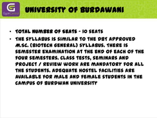 University of BurdawaniTotal Number of Seats - 10 seatsThe syllabus is similar to the DBT approved M.Sc. (Biotech General) syllabus. There is semester examination at the end of each of the four semesters. Class tests, seminars and project / review work are mandatory for all the students. Adequate hostel facilities are available for male and female students in the campus of Burdwan University