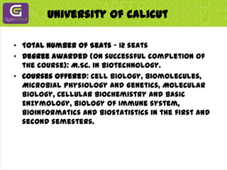 University Of CalicutTotal Number of Seats - 12 seatsDegree awarded (on successful completion of the course): M.Sc. in Biotechnology.Courses offered: Cell Biology, Biomolecules, Microbial Physiology and Genetics, Molecular Biology, Cellular Biochemistry and basic Enzymology, Biology of Immune system, Bioinformatics and Biostatistics in the first and second semesters.