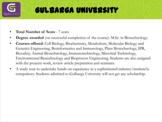 Gulbarga UniversityTotal Number of Seats - 7 seatsDegree awarded (on successful completion of the course): M.Sc. in Biotechnology.Courses offered: Cell Biology, Biochemistry, Metabolism, Molecular Biology and Genetics Engineering, Bioinformatics and Immunology, Plant Biotechnology, IPR, Biosafety, Animal Biotechnology, Immunotechnology, Microbial Technology, Environmental Biotechnology and Bioprocess Engineering. Students are also assigned with the projects work, review article preparation and seminars.A study tour to undertake hands on experience in a sophisticated industry/institute'is compulsory. Students admitted to Gulbarga University will not get any scholarship.