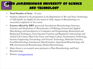 Guru Jambheshwar University Of Science And TechnologyTotal Number of Seats - 16 seatsStudents admitted to the programme in the Department of Bio and Nano Technology of GJUSandT, are eligible for the award of M.Sc. degree in Biotechnology on successful completion of the course.Courses offered by DBT-sponsored: Introductory Biotechnology, Structure, Function and Metabolism of Biomolecules, Cell Biology, General and Applied Microbiology and Introduction to Computers and Programming, Biochemical and Biophysical Techniques, Gene Structure Function and Regulation, Immunology and Animal Cell Culture, Plant Cell, Tissue and Organ Culture, Fermentation Technology, Genetic Engineering, Enzymology and Enzyme Technology, Molecular Genetics, Food Biotechnology, Introductory Bioinformatics, Agricultural Biotechnology and IPR, Environmental Biotechnology, Medical Biotechnology.Major thrust is on research areas pertinent to Plant Biotechnology and Food Biotechnology.Website: www.gju.ernet.in