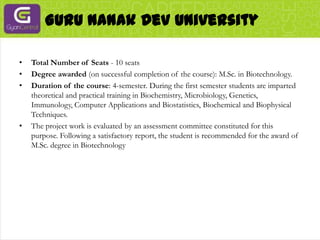 Guru Nanak Dev UniversityTotal Number of Seats - 10 seatsDegree awarded (on successful completion of the course): M.Sc. in Biotechnology.Duration of the course: 4-semester. During the first semester students are imparted theoretical and practical training in Biochemistry, Microbiology, Genetics, Immunology, Computer Applications and Biostatistics, Biochemical and Biophysical Techniques.The project work is evaluated by an assessment committee constituted for this purpose. Following a satisfactory report, the student is recommended for the award of M.Sc. degree in Biotechnology