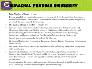 Himachal Pradesh UniversityTotal Number of Seats - 15 seatsDegree awarded (on successful completion of the course): M.Sc. degree in Biotechnology on successful completion of the course. The students are introduced to the theoretical and practical aspects of the major areas of Biotechnology.The courses offered in the First semester are:Remedial Course (Introduction to Biotechnology, Mathematics (for Biology students) and Elementary Biology (for Non-Medical students), Biochemistry, Microbiology, Genetics and Molecular Biology, Instrumental Methods of Analysis,Recombinant DNA Technology, Immunology and Immunotechnology, Plant Biotechnology and Animal BiotechnologyIn third semester, they undertake the study of the following:Biochemical Engineering, Fermentation Technology, Enzyme Techno, Biology and Computer and BioinformaticsThe courses in the fourth semester are Environmental Biotechnology, Biobusiness Management and a special paper.In addition to the above course work, the students shall undergo training programme in Biotechnology-based Industry/ Research and Development Organization during winter vacation (after third semester). They are also required to undertake project work in the area of specialization.For specialization, the students will opt any one of the areas: Biocatalysis and Biotransformation, Food Technology, Metabolic Engineering and NanoBiotechnology.