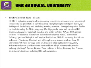 HNB Garhwal UniversityTotal Number of Seats - 10 seatsHNBGU following several student interactive brainstorms with renowned scientists of the country has provided a 3-tiered roadmap strengthening knowledge of basics, up-linking with the industry and rendering it society relevant - through integrative, flexible curricula including 5yr M.Sc. programs. The high profile basic and vocational PG courses, adjudged 'of very high standard and utility' by UGC-NAAC 2003, groom students for academic careers with excellence in research, RandD positions in Industry/ premier Biological and Medical Institutions, Skilled Laboratory Technicians in Industry/Institutes, Hospitals and self employment attracts students from 28 universities/14 states (average last 5 yr). Students rated highly motivated, alert, articulate and aware qualify national tests and have a high placement in premier industry (vizSanofi Aventis, Biocon, Panacea Biotech, Pfizer, Ranbaxy, Sun Pharma, Genetix etc.), institutes including IITs and universities.