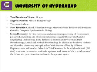 University Of HyderabadTotal Number of Seats - 14 seatsDegree awarded:: M.Sc. in BiotechnologyThe course include:-First Semester: Cell and Molecular Biology; Macromolecualr Structure and Function; Genetics; Computer Applications in BiologySecond Semester: In vitro expression and downstream processing of recombinant proteins; Enzymology and Metabolic pathways; Molecular Biology and Genetic Engineering; Immunology. Third Semester Genomics and Proteomics; Plant Biotechnology; Animal and Medical Biotechnology. In addition to the above, students are allowed to choose any two optionals of their interest offered by different Departments as well as other Schools in Third Semester. In the third and fourth (full time) semesters, the students undertake a project work in one of the research areas of the School and present seminars related to their project topics.