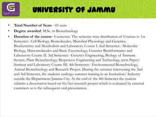 University Of JammuTotal Number of Seats - 05 seatsDegree awarded: M.Sc. in BiotechnologyDuration of the course: 4-semester. The semester wise distribution of Courses is: 1st Semester:- Cell Biology, Biomolecules, Microbial Physiology and Genetics, Biochemistry and Metabolism and Laboratory Course I. Ind Semester:- Molecular Biology, Macromolecules and Basic Enzymology, Genetics Bioinformatics and Laboratory Course II. 3rd Semester:- Genetics Engineering, Biology of Immune System, Plant Biotechnology, Bioprocess Engineering and Technology, term Paper/ Seminar and Laboratory Course III. 4th Semester:- Environmental Biotechnology, Animal Biotechnology and Research Project. During the summer intervening the 2nd and 3rd Semester, the students undergo summer training in an Institution/ Industry outside the Department/Jammu City. At the end of the 4th Semester the student submits a dissertation based on his/her research project which is evaluated by external examiners as is the subsequent oral presentation.