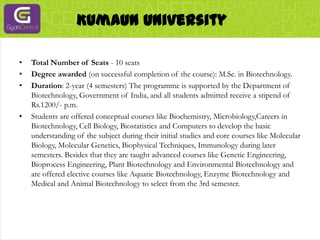 Kumaun UniversityTotal Number of Seats - 10 seatsDegree awarded (on successful completion of the course): M.Sc. in Biotechnology.Duration: 2-year (4 semesters) The programme is supported by the Department of Biotechnology, Government of India, and all students admitted receive a stipend of Rs.1200/- p.m.Students are offered conceptual courses like Biochemistry, Microbiology,Careers in Biotechnology, Cell Biology, Biostatistics and Computers to develop the basic understanding of the subject during their initial studies and core courses like Molecular Biology, Molecular Genetics, Biophysical Techniques, Immunology during later semesters. Besides that they are taught advanced courses like Genetic Engineering, Bioprocess Engineering, Plant Biotechnology and Environmental Biotechnology and are offered elective courses like Aquatic Biotechnology, Enzyme Biotechnology and Medical and Animal Biotechnology to select from the 3rd semester.