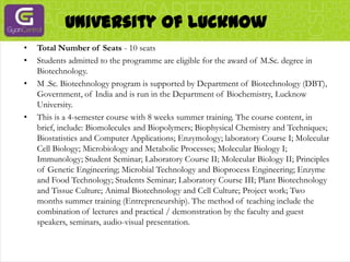 University Of LucknowTotal Number of Seats - 10 seatsStudents admitted to the programme are eligible for the award of M.Sc. degree in Biotechnology.M .Sc. Biotechnology program is supported by Department of Biotechnology (DBT), Government, of India and is run in the Department of Biochemistry, Lucknow University.This is a 4-semester course with 8 weeks summer training. The course content, in brief, include: Biomolecules and Biopolymers; Biophysical Chemistry and Techniques; Biostatistics and Computer Applications; Enzymology; laboratory Course I; Molecular Cell Biology; Microbiology and Metabolic Processes; Molecular Biology I; Immunology; Student Seminar; Laboratory Course II; Molecular Biology II; Principles of Genetic Engineering; Microbial Technology and Bioprocess Engineering; Enzyme and Food Technology; Students Seminar; Laboratory Course III; Plant Biotechnology and Tissue Culture; Animal Biotechnology and Cell Culture; Project work; Two months summer training (Entrepreneurship). The method of teaching include the combination of lectures and practical / demonstration by the faculty and guest speakers, seminars, audio-visual presentation.