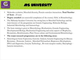 MS UniversityMolecular evolution, Microbial diversity, Protein osmolyte interactions. Total Number of Seats - 25 seatsDegree awarded (on successful completion of the course): M.Sc. in Biotechnology.The Maharaja Sayajirao University has strong base in Microbial Technology and the main features of the programme are Genetic Engineering, Molecular Biology, Industrial Microbiology and Immunology.The basic training is given in Mircrobiology, Biochemistry, Genetic Engineering, Developmental Biology, Biochemical Engineering and some aspects of Biophysics, Biostatistics, Bioinformatics, Plant Tissue culture and Environmental Biotechnology.The major research programmes are in the following areas:Heterologous Gene Expression, Genome Analysis, Genetic Engineering for Disease Resistance , Proteome Analysis , Microbial Polysacchari, Bioprocess Development, DNA and diagnostics, Enzyme Technology , Bt-toxin receptor studies, Macrophage - bacteria interactions , 